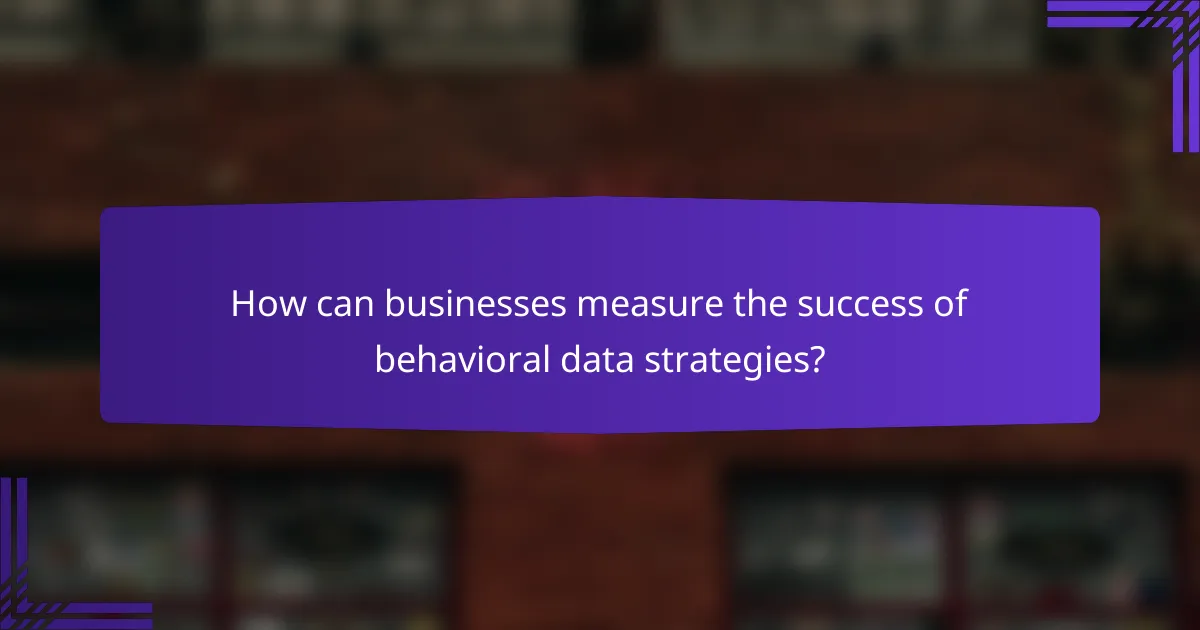 How can businesses measure the success of behavioral data strategies?